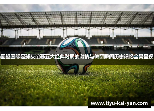 回望国际足球友谊赛五大经典对局的激情与传奇瞬间历史记忆全景呈现