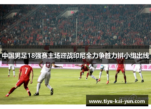 中国男足18强赛主场迎战印尼全力争胜力拼小组出线